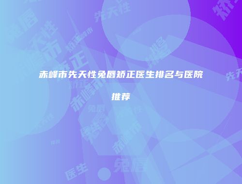 赤峰市先天性兔唇矫正医生排名与医院推荐