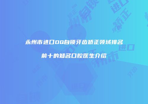 永州市进口DQ自锁牙齿矫正领域排名前十的知名口腔医生介绍