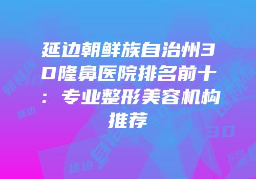 延边朝鲜族自治州3D隆鼻医院排名前十：专业整形美容机构推荐