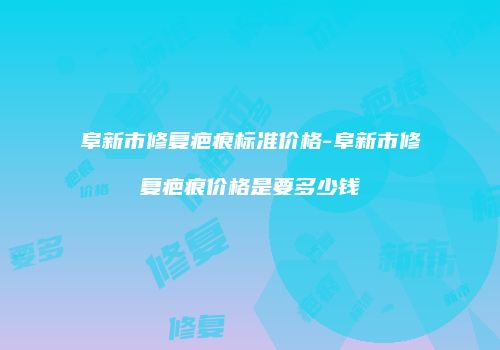 阜新市修复疤痕标准价格-阜新市修复疤痕价格是要多少钱
