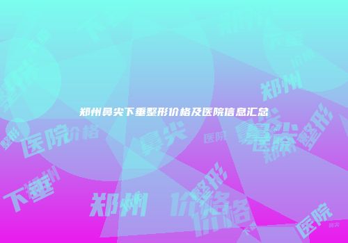 郑州鼻尖下垂整形价格及医院信息汇总