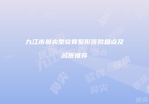 九江市鼻尖垫软骨整形医院盘点及名医推荐