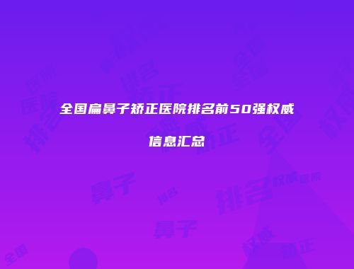 全国扁鼻子矫正医院排名前50强权威信息汇总