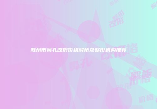 滁州市鼻孔改形价格解析及整形机构推荐