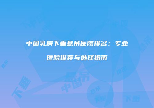 中国乳房下垂悬吊医院排名：专业医院推荐与选择指南