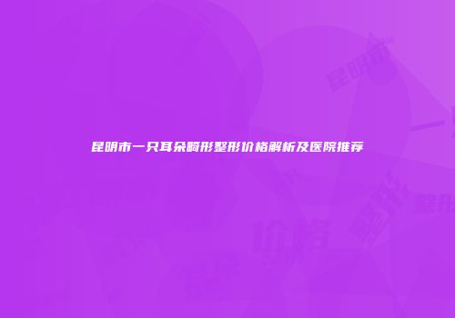 昆明市一只耳朵畸形整形价格解析及医院推荐
