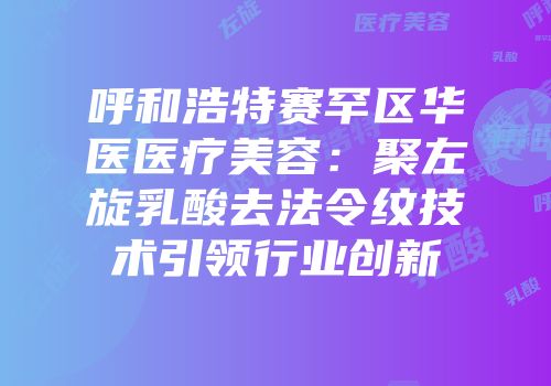 呼和浩特赛罕区华医医疗美容：聚左旋乳酸去法令纹技术引领行业创新
