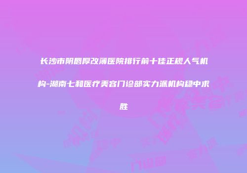 长沙市阴唇厚改薄医院排行前十佳正规人气机构-湖南七和医疗美容门诊部实力派机构稳中求胜