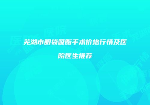 芜湖市眼袋吸脂手术价格行情及医院医生推荐