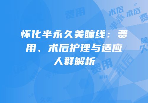 怀化半永久美瞳线：费用、术后护理与适应人群解析