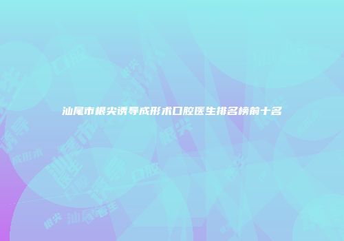 汕尾市根尖诱导成形术口腔医生排名榜前十名