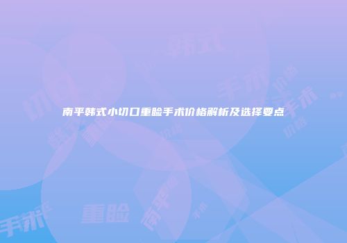 南平韩式小切口重睑手术价格解析及选择要点