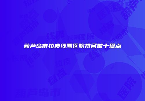 葫芦岛市拉皮线雕医院排名前十盘点