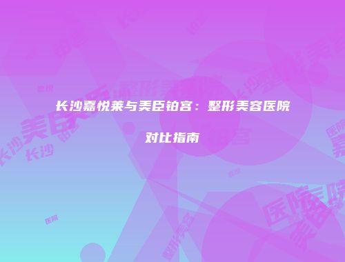 长沙嘉悦莱与美臣铂宫：整形美容医院对比指南