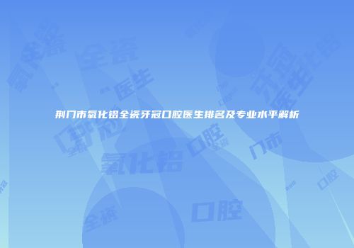 荆门市氧化铝全瓷牙冠口腔医生排名及专业水平解析