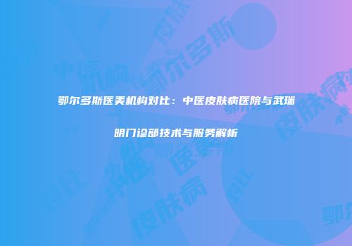 鄂尔多斯医美机构对比：中医皮肤病医院与武瑞明门诊部技术与服务解析