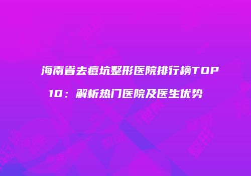 海南省去痘坑整形医院排行榜TOP10：解析热门医院及医生优势