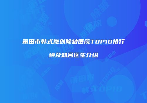 莆田市韩式微创除皱医院TOP10排行榜及知名医生介绍
