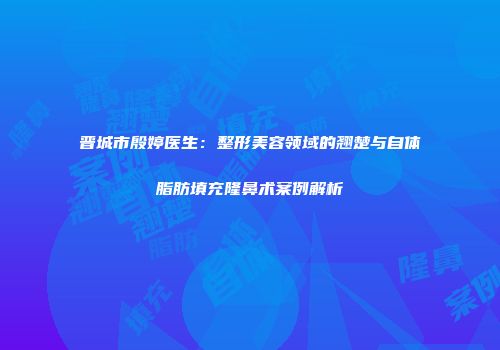 晋城市殷婷医生：整形美容领域的翘楚与自体脂肪填充隆鼻术案例解析