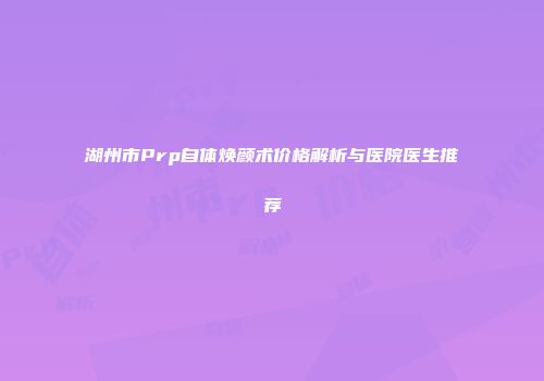 湖州市Prp自体焕颜术价格解析与医院医生推荐