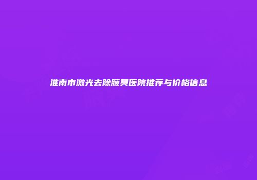 淮南市激光去除腋臭医院推荐与价格信息