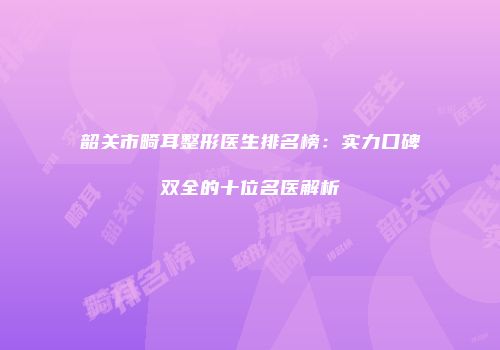 韶关市畸耳整形医生排名榜：实力口碑双全的十位名医解析