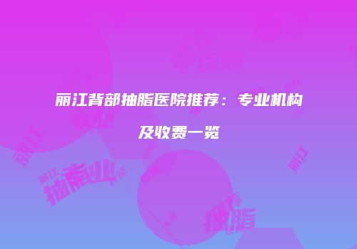 丽江背部抽脂医院推荐：专业机构及收费一览