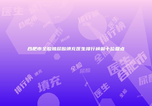 合肥市全脸玻尿酸填充医生排行榜前十位盘点