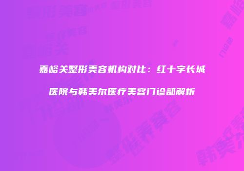 嘉峪关整形美容机构对比：红十字长城医院与韩美尔医疗美容门诊部解析