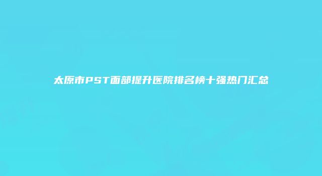 太原市PST面部提升医院排名榜十强热门汇总