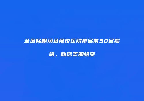 全国除眼角鱼尾纹医院排名前50名揭晓，助您美丽蜕变