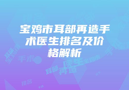 宝鸡市耳部再造手术医生排名及价格解析