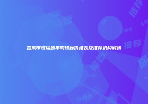 宣城市玻尿酸丰胸修复价格表及推荐机构解析