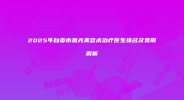 2025年自贡市激光美容术治疗医生排名及费用解析