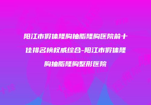 阳江市假体隆胸抽脂隆胸医院前十佳排名榜权威综合-阳江市假体隆胸抽脂隆胸整形医院