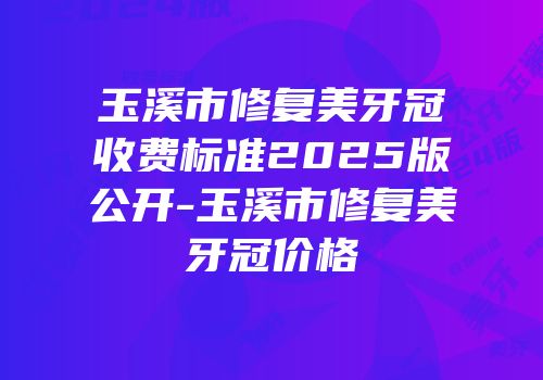 玉溪市修复美牙冠收费标准2025版公开-玉溪市修复美牙冠价格