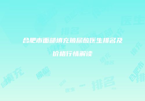 合肥市面部填充玻尿酸医生排名及价格行情解读