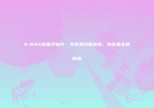 E-MAX贴面牙贴片：牙齿美白新选择，焕齿重生的秘密