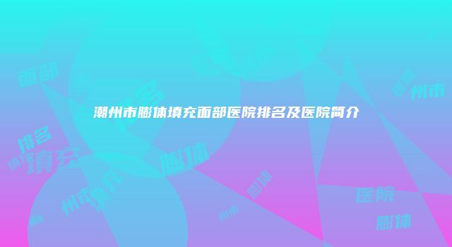 潮州市膨体填充面部医院排名及医院简介