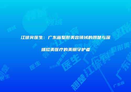 江徐宾医生：广东省整形美容领域的翘楚与深圳招美医疗的美丽守护者