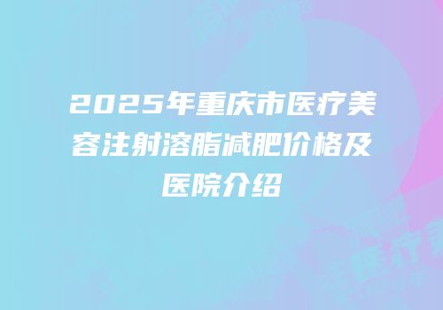 2025年重庆市医疗美容注射溶脂减肥价格及医院介绍