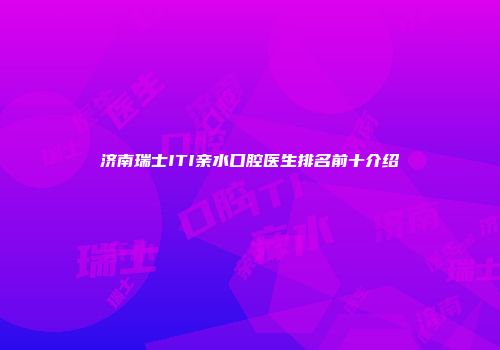 济南瑞士ITI亲水口腔医生排名前十介绍
