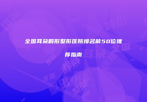 全国耳朵畸形整形医院排名前50位推荐指南