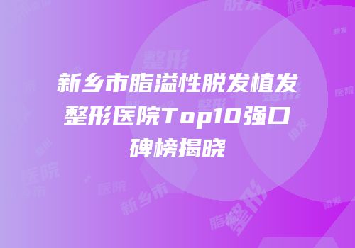 新乡市脂溢性脱发植发整形医院Top10强口碑榜揭晓