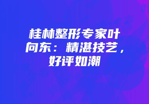 桂林整形专家叶向东：精湛技艺，好评如潮
