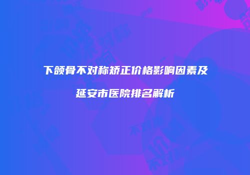 下颌骨不对称矫正价格影响因素及延安市医院排名解析