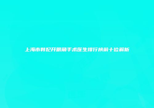 上海市韩妃开眼角手术医生排行榜前十位解析