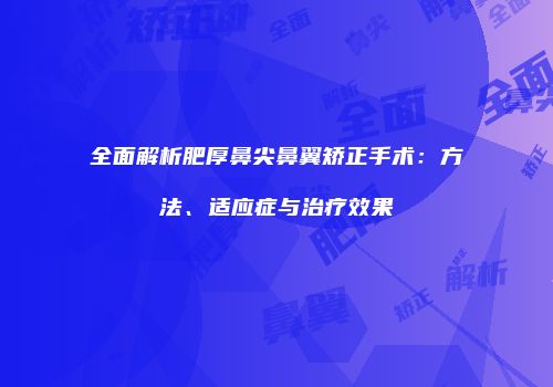 全面解析肥厚鼻尖鼻翼矫正手术：方法、适应症与治疗效果