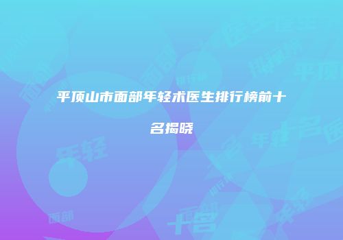 平顶山市面部年轻术医生排行榜前十名揭晓