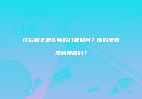 许辰林正畸医师的口碑如何？他的患者满意度高吗？